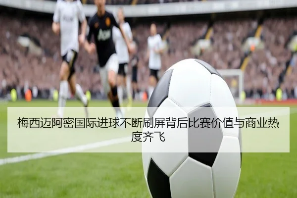 梅西迈阿密国际进球不断刷屏背后比赛价值与商业热度齐飞